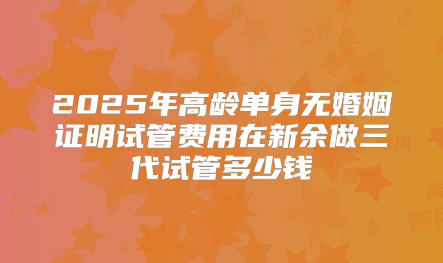 2025年高龄单身无婚姻证明试管费用在新余做三代试管多少钱