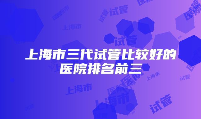 上海市三代试管比较好的医院排名前三