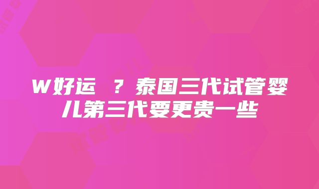 W好运 ?泰国三代试管婴儿第三代要更贵一些