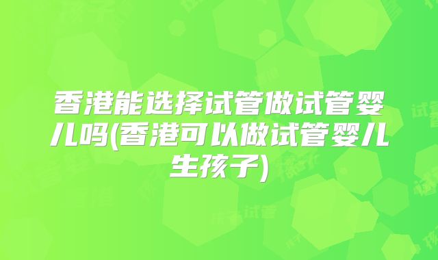 香港能选择试管做试管婴儿吗(香港可以做试管婴儿生孩子)