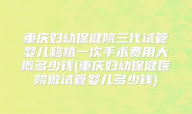 重庆妇幼保健院三代试管婴儿移植一次手术费用大概多少钱(重庆妇幼保健医院做试管婴儿多少钱)