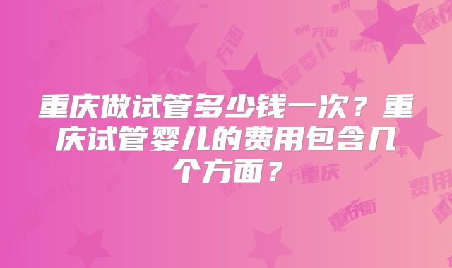 重庆做试管多少钱一次？重庆试管婴儿的费用包含几个方面？