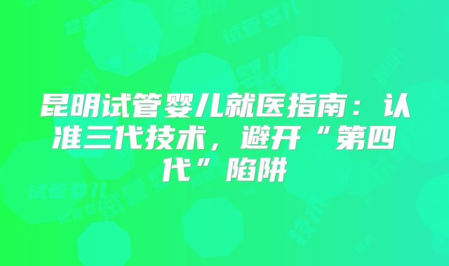 昆明试管婴儿就医指南：认准三代技术，避开“第四代”陷阱
