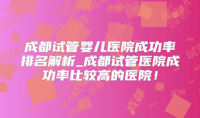 成都试管婴儿医院成功率排名解析_成都试管医院成功率比较高的医院!