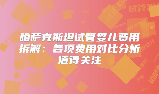 哈萨克斯坦试管婴儿费用拆解:各项费用对比分析值得关注
