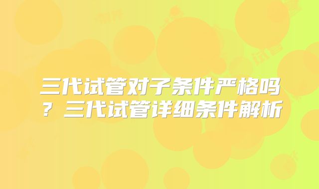 三代试管对子条件严格吗？三代试管详细条件解析
