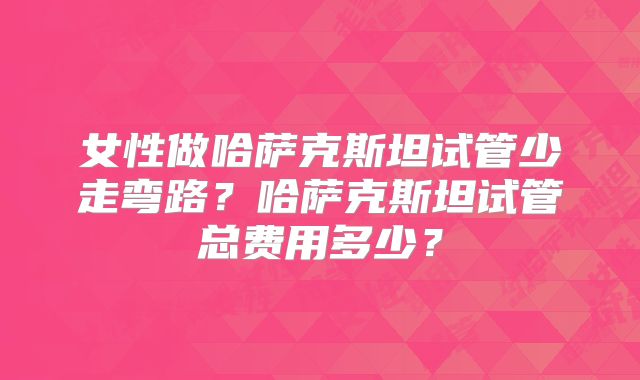 女性做哈萨克斯坦试管少走弯路？哈萨克斯坦试管总费用多少？