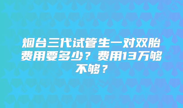 烟台三代试管生一对双胎费用要多少？费用13万够不够？