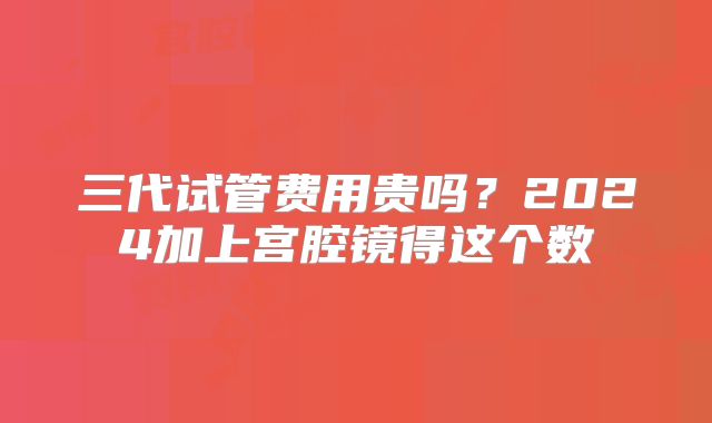 三代试管费用贵吗？2024加上宫腔镜得这个数