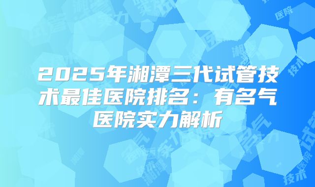 2025年湘潭三代试管技术最佳医院排名：有名气医院实力解析