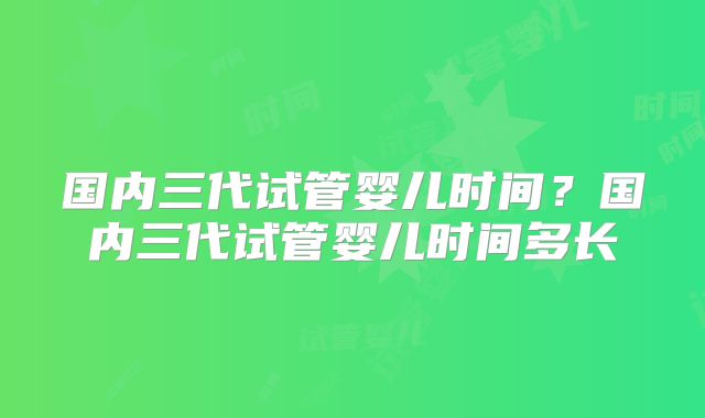 国内三代试管婴儿时间？国内三代试管婴儿时间多长