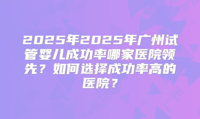 2025年2025年广州试管婴儿成功率哪家医院领先？如何选择成功率高的医院？