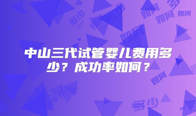 中山三代试管婴儿费用多少？成功率如何？