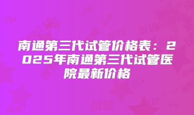 南通第三代试管价格表：2025年南通第三代试管医院最新价格