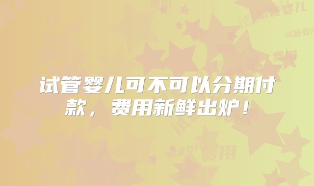 试管婴儿可不可以分期付款,费用新鲜出炉!