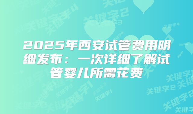 2025年西安试管费用明细发布：一次详细了解试管婴儿所需花费