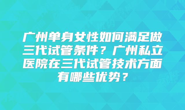 广州单身女性如何满足做三代试管条件？广州私立医院在三代试管技术方面有哪些优势？