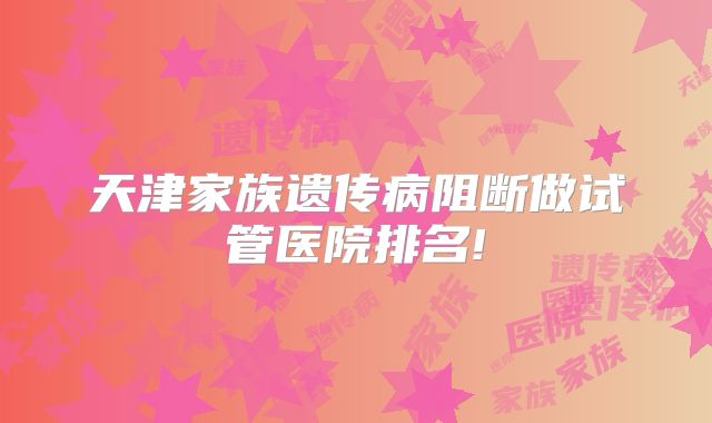 天津家族遗传病阻断做试管医院排名!