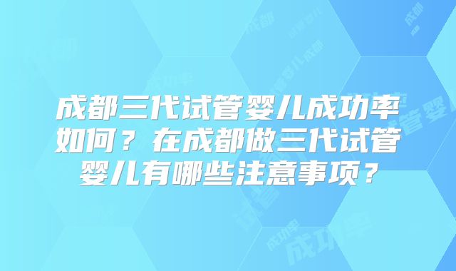 成都三代试管婴儿成功率如何？在成都做三代试管婴儿有哪些注意事项？