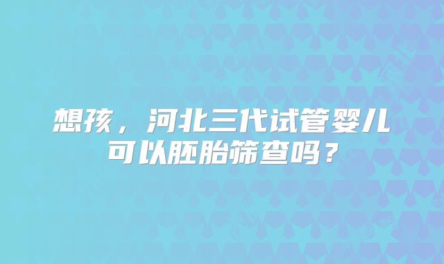想孩,河北三代试管婴儿可以胚胎筛查吗?