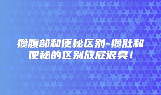 攒腹部和便秘区别-攒肚和便秘的区别放屁很臭!