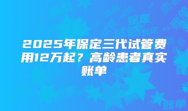 2025年保定三代试管费用12万起？高龄患者真实账单