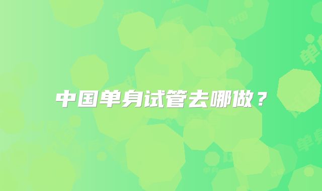 中国单身试管去哪做？