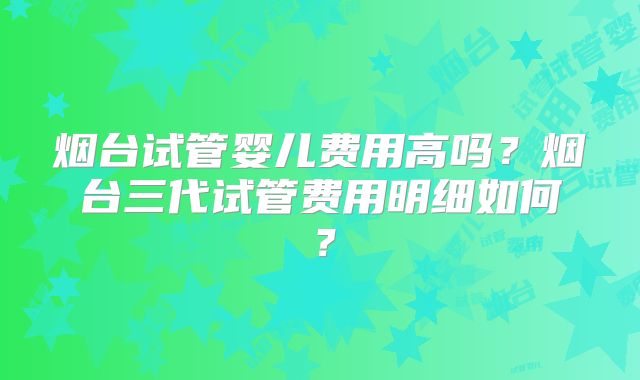 烟台试管婴儿费用高吗？烟台三代试管费用明细如何？
