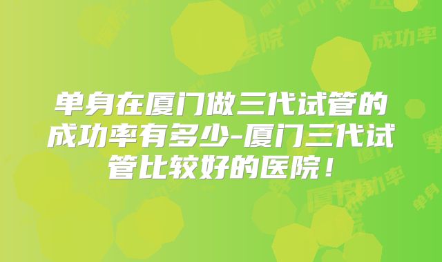 单身在厦门做三代试管的成功率有多少-厦门三代试管比较好的医院!