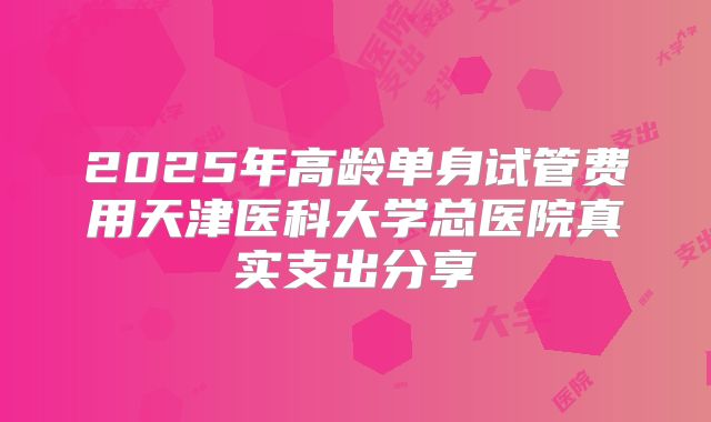 2025年高龄单身试管费用天津医科大学总医院真实支出分享