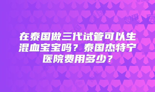 在泰国做三代试管可以生混血宝宝吗？泰国杰特宁医院费用多少？