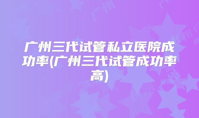 广州三代试管私立医院成功率(广州三代试管成功率高)