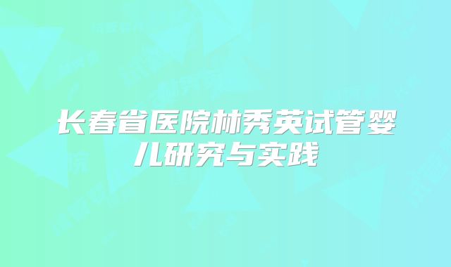 长春省医院林秀英试管婴儿研究与实践