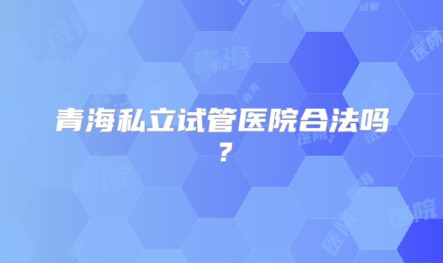 青海私立试管医院合法吗？
