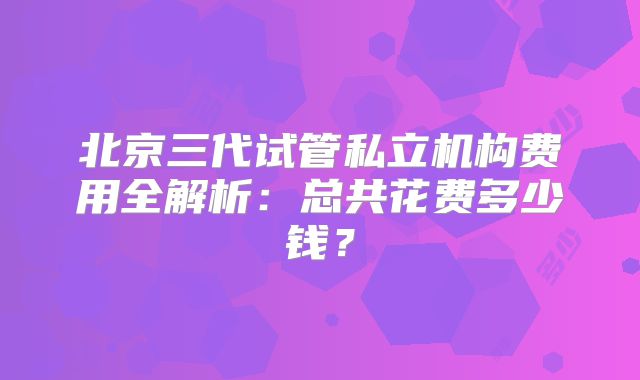 北京三代试管私立机构费用全解析：总共花费多少钱？