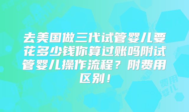 去美国做三代试管婴儿要花多少钱你算过账吗附试管婴儿操作流程？附费用区别！