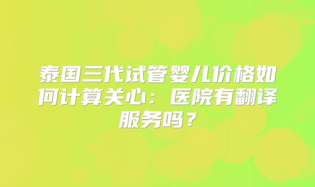 泰国三代试管婴儿价格如何计算关心：医院有翻译服务吗？