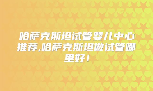 哈萨克斯坦试管婴儿中心推荐,哈萨克斯坦做试管哪里好！