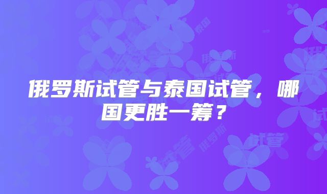 俄罗斯试管与泰国试管，哪国更胜一筹？