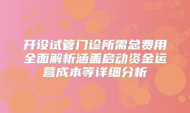 开设试管门诊所需总费用全面解析涵盖启动资金运营成本等详细分析
