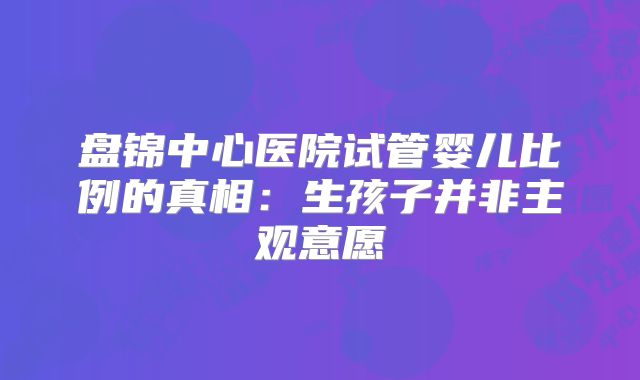 盘锦中心医院试管婴儿比例的真相：生孩子并非主观意愿