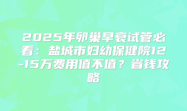 2025年卵巢早衰试管必看：盐城市妇幼保健院12-15万费用值不值？省钱攻略