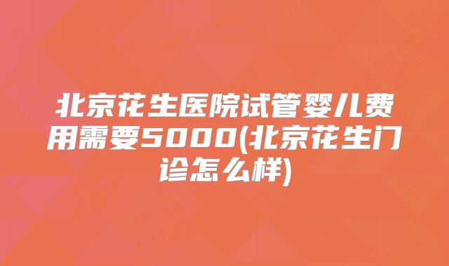 北京花生医院试管婴儿费用需要5000(北京花生门诊怎么样)