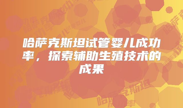 哈萨克斯坦试管婴儿成功率，探索辅助生殖技术的成果