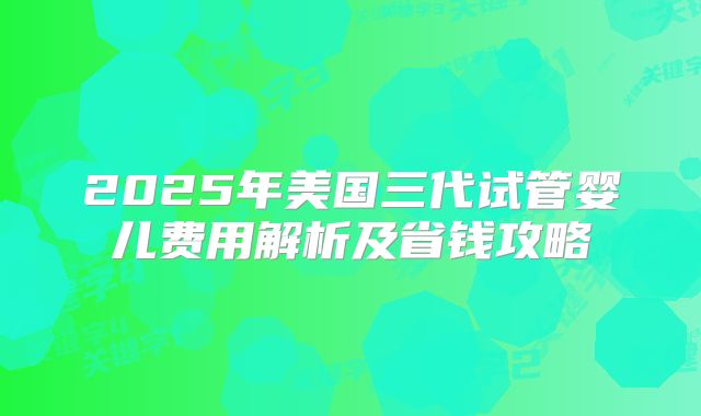 2025年美国三代试管婴儿费用解析及省钱攻略