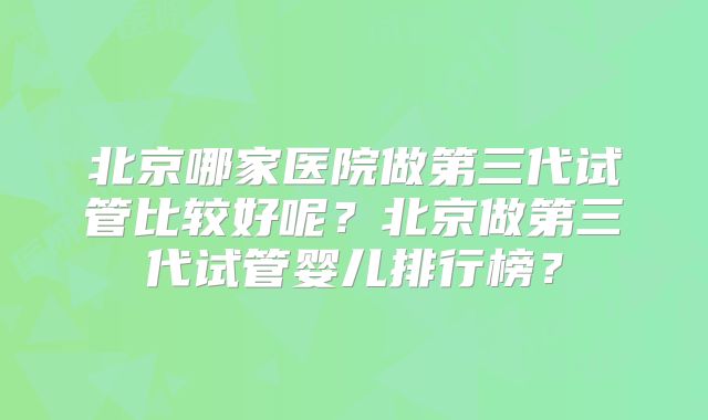 北京哪家医院做第三代试管比较好呢？北京做第三代试管婴儿排行榜？