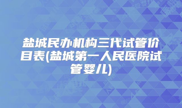 盐城民办机构三代试管价目表(盐城第一人民医院试管婴儿)