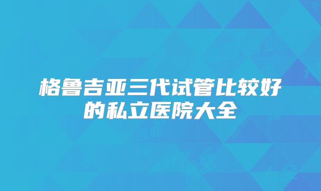 格鲁吉亚三代试管比较好的私立医院大全