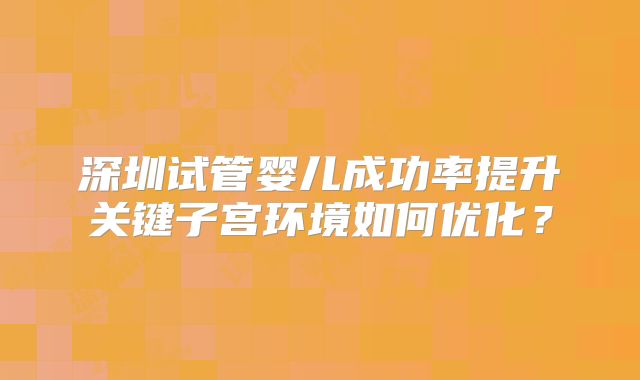 深圳试管婴儿成功率提升关键子宫环境如何优化？