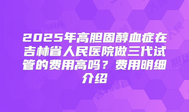 2025年高胆固醇血症在吉林省人民医院做三代试管的费用高吗?费用明细介绍